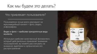 Пользователи лучше всего реагируют на
мультимедийный контент – фото, видео,
инфографика.
Видео и фото – наиболее приоритетные виды
контента.
Используя наиболее качественный фотоконтент,
который действительно привлекает внимание
пользователей, вы можете рассчитывать на
внимание аудитории и органическое его
распространение.
Что привлекает пользователя?
Как мы будем это делать?
 