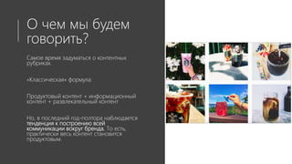 О чем мы будем
говорить?
Самое время задуматься о контентных
рубриках.
«Классическая» формула:
Продуктовый контент + информационный
контент + развлекательный контент
Но, в последний год-полтора наблюдается
тенденция к построению всей
коммуникации вокруг бренда. То есть,
практически весь контент становится
продуктовым.
 