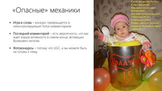 «Опасные» механики
 Игра в слова – конкурс превращается в
неконтролируемый поток комментариев
 Последний комментарий – есть вероятность, что вас
ждет взрыв активности в самом конце активации.
Возможен негатив.
 Фотоконкурсы – потому что UGC, и вы можете быть
не готовы к нему.
 