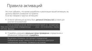 Не стоит забывать, что кроме разработки и реализации вашей активации, вы
должны обратить внимание на правила.
Если мы говорим о простых активациях:
 В тексте публикации должны быть детально описаны все условия для
участия пользователей
Если условием участие является комментарий на конкретную
тему или упоминание определенных слов – не поленитесь писать
об этом. Дважды.
 Старайтесь указывать реальные сроки проведения, определения и
объявления победителей, страхуйтесь.
Вы должны понимать, что процесс определения
победителей может затянутся из-за некоторых факторов
(технические проблемы, проверка участников).
Правила активаций
 
