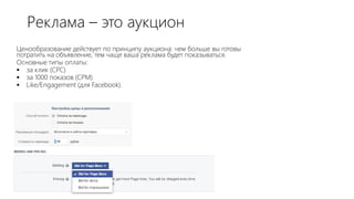 Реклама – это аукцион
Ценообразование действует по принципу аукциона: чем больше вы готовы
потратить на объявление, тем чаще ваша реклама будет показываться.
Основные типы оплаты:
 за клик (СРС)
 за 1000 показов (СРМ)
 Like/Engagement (для Facebook).
 