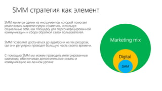 SMM стратегия как элемент
SMM является одним из инструментов, который помогает
реализовать маркетингувую стратегию, используя
социальные сети, как площадку для персонифицированной
коммуникации и сбора обратной связи пользователей.
SMM позволяет достучаться до аудитории на тех ресурсах,
где они регулярно проводят большую часть своего времени.
С помощью SMM мы можем проводить интегрированные
кампании, обеспечивая дополнительные охваты и
коммуникацию на личном уровне
Marketing mix
SMM
Digital
 
