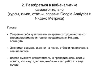 2. Разобраться в веб-аналитике
самостоятельно
(курсы, книги, статьи, справки Google Analytics и
Яндекс Метрика)
Плюсы:
• Уверенно себя чувствовать во время сотрудничества со
специалистами по интернет-продвижению. Не дать
обмануть
• Экономия времени и денег на поиск, отбор и привлечение
специалистов
• Всегда сможете самостоятельно проверить свой сайт и
понять, что надо сделать, чтобы он стал работать еще
лучше
 