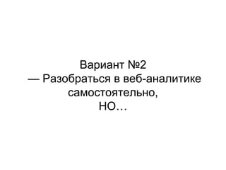 Вариант №2
— Разобраться в веб-аналитике
самостоятельно,
НО…
 