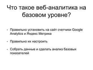 Что такое веб-аналитика на
базовом уровне?
• Правильно установить на сайт счетчики Google
Analytics и Яндекс Метрика
• Правильно их настроить
• Собрать данные и сделать анализ базовых
показателей
 