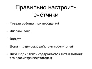 Правильно настроить
счётчики
• Фильтр собственных посещений
• Часовой пояс
• Валюта
• Цели - на целевые действия посетителей
• Вебвизор - запись содержимого сайта в момент
его просмотра посетителем
 