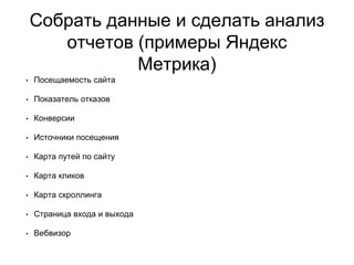 Собрать данные и сделать анализ
отчетов (примеры Яндекс
Метрика)
• Посещаемость сайта
• Показатель отказов
• Конверсии
• Источники посещения
• Карта путей по сайту
• Карта кликов
• Карта скроллинга
• Страница входа и выхода
• Вебвизор
 