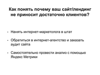 Как понять почему ваш сайт/лендинг
не приносит достаточно клиентов?
• Нанять интернет-маркетолога в штат
• Обратиться в интернет-агентство и заказать
аудит сайта
• Самостоятельно провести анализ с помощью
Яндекс Метрики
 