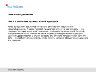 Шаги по продвижению
Шаг 3 – расширьте границы вашей аудитории
Когда вы сделали все, описанное выше, самое время задуматься о
масштабировании. И здесь Facebook предлагает отличную возможность – это
создание “похожей аудитории”. А именно, подбирает пользователей Facebook,
которые максимально похожи на ваши “индивидуализированные аудитории”.
Сейчас поддерживается 2 опции: выбрать 1% от числа пользователей сети или
10% — попробуйте оба варианта, чтобы понять, который обойдется вам дешевле
для рекламы.
www.marketeam.ru
 