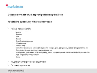 Особенности работы с таргетированной рекламой
Работайте с разными типами аудиторий
•  Новые пользователи
•  Места	
  
•  Возраст	
  	
  
•  Пол	
  
•  Языки	
  
•  Семейное	
  положение	
  
•  Образование	
  
•  Работа	
  и	
  др.	
  
•  События	
  из	
  жизни:	
  в	
  новых	
  отношениях,	
  вскоре	
  день	
  рождения,	
  недавно	
  переехали	
  и	
  пр.	
  
•  Интересы:	
  бизнес,	
  интернет,	
  кулинария	
  и	
  пр.	
  
•  Поведение:	
  действия	
  в	
  сети	
  (например,	
  лица,	
  производящие	
  затраты	
  в	
  сети),	
  пользователи	
  
моб.	
  устройств,	
  путешествия	
  
•  Связи	
  
•  Индивидуализированная аудитория
•  Похожая аудитория
www.marketeam.ru
 