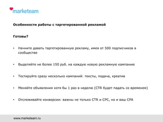 www.marketeam.ru
Особенности работы с таргетированной рекламой
Готовы?
•  Начните давать таргетированную рекламу, имея от 500 подписчиков в
сообществе
•  Выделяйте не более 150 руб. на каждую новую рекламную кампанию
•  Тестируйте сразу несколько кампаний: тексты, подача, креатив
•  Меняйте объявления хотя бы 1 раз в неделю (CTR будет падать со временем)
•  Отслеживайте конверсии: важны не только CTR и CPC, но и ваш CPA
 