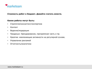 Стоимость работ и бюджет. Давайте считать вместе.
Какие работы могут быть:
•  Стратегия/консалтинг/экспертиза
•  Контент
•  Ведение/модерация
•  Продакшн: брендирование, программная часть и пр.
•  Креатив: вовлекающие активности на регулярной основе.
•  Управление рекламой
•  Отчетность/аналитика
www.marketeam.ru
 