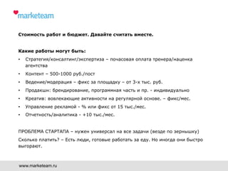 Стоимость работ и бюджет. Давайте считать вместе.
Какие работы могут быть:
•  Стратегия/консалтинг/экспертиза – почасовая оплата тренера/наценка
агентства
•  Контент – 500-1000 руб./пост
•  Ведение/модерация – фикс за площадку – от 3-х тыс. руб.
•  Продакшн: брендирование, программная часть и пр. - индивидуально
•  Креатив: вовлекающие активности на регулярной основе. – фикс/мес.
•  Управление рекламой - % или фикс от 15 тыс./мес.
•  Отчетность/аналитика - +10 тыс./мес.
ПРОБЛЕМА СТАРТАПА – нужен универсал на все задачи (везде по зернышку)
Сколько платить? – Есть люди, готовые работать за еду. Но иногда они быстро
выгорают.
www.marketeam.ru
 