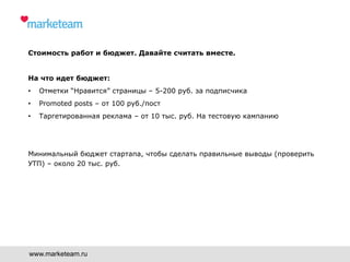 Стоимость работ и бюджет. Давайте считать вместе.
На что идет бюджет:
•  Отметки “Нравится” страницы – 5-200 руб. за подписчика
•  Promoted posts – от 100 руб./пост
•  Таргетированная реклама – от 10 тыс. руб. На тестовую кампанию
Минимальный бюджет стартапа, чтобы сделать правильные выводы (проверить
УТП) – около 20 тыс. руб.
www.marketeam.ru
 