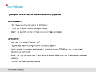 Проверка компетенций исполнителя/сотрудника
Исполнитель
•  Что предлагает прописать в договоре
•  Готов ли предоставить полную смету
•  Берет на выполнение сотрудников или фрилансеров
Сотрудник
•  Мыслит “кусками”/”целостно”
•  Подменяет понятие стратегии “этапами работ”
•  Имеет опыт успешных кампаний – спросите про CPC/CPA – пусть покажет
рекламный кабинет
•  Знает ли про ретаргетинг – какие основные возможности применения сможет
назвать
•  Считает ли себя универсалом
www.marketeam.ru
 