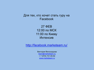 Для тех, кто хочет стать гуру на
Facebook
27 ФЕВ
12:00 по МСК
11:00 по Киеву
Интенсив
http://facebook.marketeam.ru/
Виктория Виноградова
team@marketeam.ru
+ 7 (916) 721-55-92
www.marketeam.ru
 