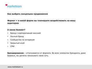 Как выбрать концепцию продвижения
Формат = в какой форме вы планируете воздействовать на вашу
аудиторию
А какие бывают?
•  Бренд с корпоративной миссией
•  Личный бренд
•  Сообщество по интересам
•  Закрытый клуб
•  СМИ
Брендирование – отталкивается от формата. Во всех элементах брендинга, даже
базовых, вы должны показывать свою суть.
www.marketeam.ru
 