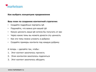 Как выбрать концепцию продвижения
Ваш план по созданию контентной стратегии:
•  Создайте подробные портреты ЦА
•  Подумайте, что важно для вашей ЦА
•  Какую ценность ваша ЦА хотела бы получить от вас
•  Через какие темы вы можете донести эту ценность
•  Как эти темы можно уложить в рубрики
•  Создайте примеры контента под каждую рубрику
А теперь – сделайте так, чтобы:
1.  Этот контент захотелось прочесть
2.  Этим контентом захотелось поделиться
3.  Этот контент захотелось обсудить
www.marketeam.ru
 