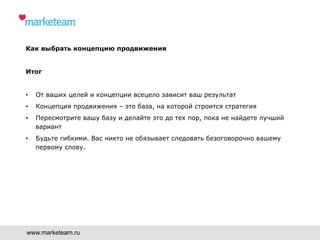 Как выбрать концепцию продвижения
Итог
•  От ваших целей и концепции всецело зависит ваш результат
•  Концепция продвижения – это база, на которой строится стратегия
•  Пересмотрите вашу базу и делайте это до тех пор, пока не найдете лучший
вариант
•  Будьте гибкими. Вас никто не обязывает следовать безоговорочно вашему
первому слову.
www.marketeam.ru
 