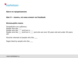 Шаги по продвижению
Шаг 0 – понять, кто ваш клиент на Facebook
Используйте поиск
Попробуйте эти шаблоны:
People who like ___
People who like ___ and live in ___
People who like ___ and live in ___ and who are over 20 years old and under 40 years
old
Favorite interests of people who like ___
Pages liked by people who like ___
www.marketeam.ru
 
