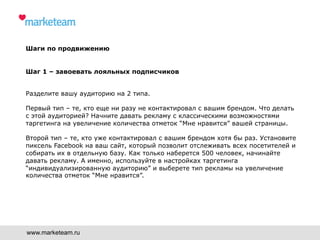 Шаги по продвижению
Шаг 1 – завоевать лояльных подписчиков
Разделите вашу аудиторию на 2 типа.
Первый тип – те, кто еще ни разу не контактировал с вашим брендом. Что делать
с этой аудиторией? Начните давать рекламу с классическими возможностями
таргетинга на увеличение количества отметок “Мне нравится” вашей страницы.
Второй тип – те, кто уже контактировал с вашим брендом хотя бы раз. Установите
пиксель Facebook на ваш сайт, который позволит отслеживать всех посетителей и
собирать их в отдельную базу. Как только наберется 500 человек, начинайте
давать рекламу. А именно, используйте в настройках таргетинга
“индивидуализированную аудиторию” и выберете тип рекламы на увеличение
количества отметок “Мне нравится”.
www.marketeam.ru
 