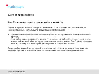 Шаги по продвижению
Шаг 2 – сконвертируйте подписчиков в клиентов
Оцените трафик на ваш ресурс из Facebook. Если трафика нет или он совсем
незначительный, используйте следующую комбинацию:
•  Продвигайте публикации на вашей странице. На аудиторию подписчиков и их
друзей.
•  Настройте таргетированную рекламу на клики на вебсайт и увеличение числа
конверсий на вебсайте на аудиторию ваших подписчиков. Это “самые дешевые
клики”, потому что аудитория уже горячая и подписана на вас.
Если трафик на сайт есть, задайтесь вопросом: прошли ли мои подписчики по
воронке продаж и достигли цели на сайте? Нет – используйте ретаргетинг.
www.marketeam.ru
 