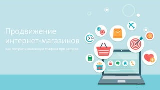 Продвижение
интернет-магазинов
как получить максимум трафика при запуске
 
