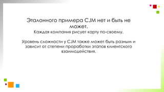 Эталонного примера CJM нет и быть не
может.
Каждая компания рисует карту по-своему.
Уровень сложности у CJM также может быть разным и
зависит от степени проработки этапов клиентского
взаимодействия.
 