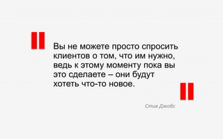 Вы не можете просто спросить
клиентов о том, что им нужно,
ведь к этому моменту пока вы
это сделаете – они будут
хотеть что-то новое.
Стив Джобс
 