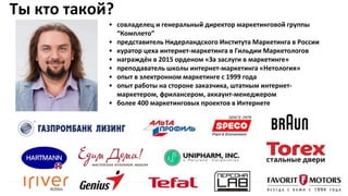 Ты кто такой?
• совладелец и генеральный директор маркетинговой группы
“Комплето”
• представитель Нидерландского Института Маркетинга в России
• куратор цеха интернет-маркетинга в Гильдии Маркетологов
• награждён в 2015 орденом «За заслуги в маркетинге»
• преподаватель школы интернет-маркетинга «Нетология»
• опыт в электронном маркетинге с 1999 года
• опыт работы на стороне заказчика, штатным интернет-
маркетером, фрилансером, аккаунт-менеджером
• более 400 маркетинговых проектов в Интернете
 