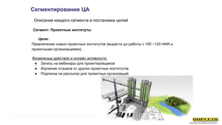 Сегментирование ЦА
Описание каждого сегмента и постановка целей
Цели:
Привлечение новых проектных институтов (вырасти до работы с 100 –120 НИИ и
проектными организациями);
Возможные действия и онлайн активности:
● Запись на вебинары для проектировщиков
● Изучение отзывов от других проектных институтов
● Подписка на рассылку для проектных организаций
Сегмент: Проектные институты
 