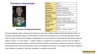Светлана Геннадьевна Ивлина
Типовые персонажи Возраст 38 лет
Занятость Работает
Образование Высшее гуманитарное
Должность Продавец-консультант
Заработная плата 15 000 — 20 000 руб./месяц
Семейной
положение
Замужем, двое детей 14 и 8 лет
Место жительства Двушка в панельном доме
В свободное
время
Смотрит телевизор, ездит на дачу,
отдыхает с детьми на море раз в год
Используемые
каналы
Одноклассники
Email
Подходящий
продукт
Продукт 1, продукт 2, продукт 3
Светлана выбирает дверь в квартиру после ремонта и для неё, в первую очередь, важен внешний вид. Знает что
знакомые устанавливали дверь за 15 000 рублей и остались ею очень довольны, поэтому рассчитывает потрать
такую же сумму. О безопасности двери не задумывается, так как слышала по телевизору об ограблениях известных
людей и считает, что «если захотят — любую сломают», но защититься от незванных гостей хотела бы. Именно
поэтому она боится покупать дверь с красивой внешней отделкой, которая будет привлекать внимание. Подъезд в
котором живет Светлана теплый, поэтому зимой в нем собирается молодежь. На площадке часто бывает накурено и
запах проникает в квартиру и Светлана переживает за здоровье своих детей.
 