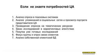 1. Анализ спроса в поисковых системах
2. Анализ упоминаний в социальных сетях и просмотр портрета
представителя ЦА
3. Проведение опросов на тематических ресурсах
4. Заказ исследований в маркетинговых агентствах
5. Покупка уже готовых исследований
6. Фокус-группы и опрос своих клиентов
7. Анализ собственной клиентской БД
Если не знаете потребностей ЦА
 