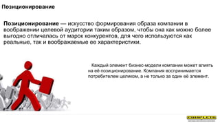 Позиционирование — искусство формирования образа компании в
воображении целевой аудитории таким образом, чтобы она как можно более
выгодно отличалась от марок конкурентов, для чего используются как
реальные, так и воображаемые ее характеристики.
Позиционирование
Каждый элемент бизнес-модели компании может влиять
на её позиционирование. Компания воспринимается
потребителем целиком, а не только за один её элемент.
 