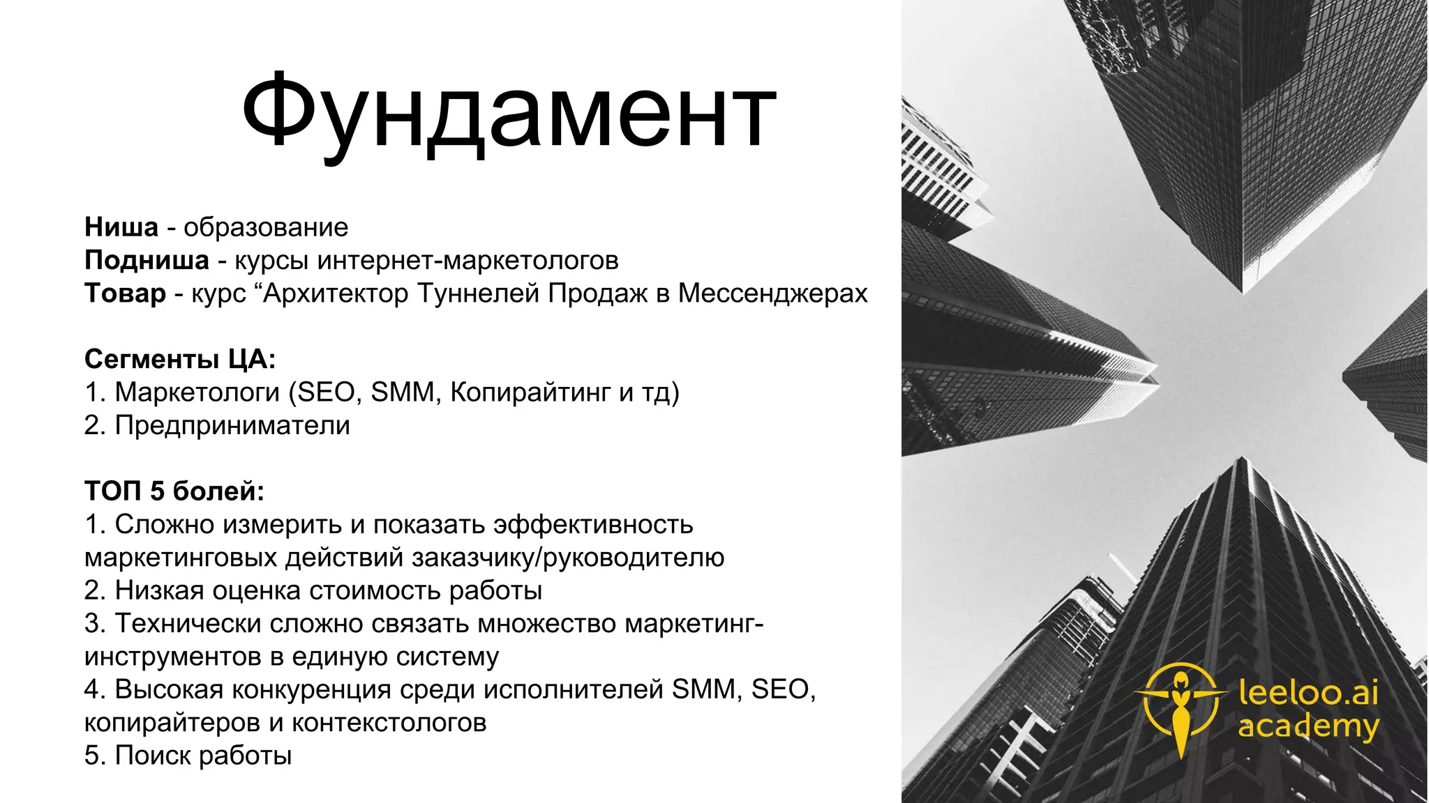 Фундамент
Ниша - образование
Подниша - курсы интернет-маркетологов
Товар - курс “Архитектор Туннелей Продаж в Мессенджерах
Сегменты ЦА:
1. Маркетологи (SEO, SMM, Копирайтинг и тд)
2. Предприниматели
ТОП 5 болей:
1. Сложно измерить и показать эффективность
маркетинговых действий заказчику/руководителю
2. Низкая оценка стоимость работы
3. Технически сложно связать множество маркетинг-
инструментов в единую систему
4. Высокая конкуренция среди исполнителей SMM, SEO,
копирайтеров и контекстологов
5. Поиск работы
 