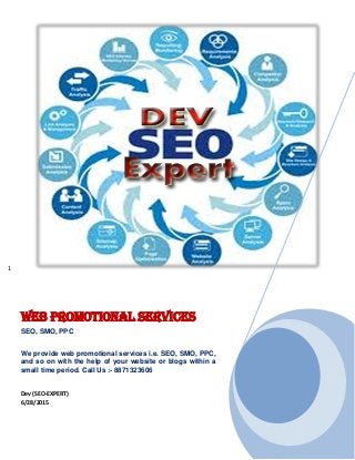 1
Web Promotional Services
SEO, SMO, PPC
We provide web promotional services i.e. SEO, SMO, PPC,
and so on with the help of your website or blogs within a
small time period. Call Us :- 8871323606
Dev (SEO-EXPERT)
6/28/2015
 