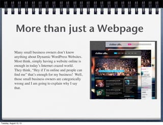 More than just a Webpage
Many small business owners don’t know
anything about Dynamic WordPress Websites. 
Most think, simply having a website online is
enough in today’s Internet crazed world. 
They think, “Hey if I’m online and people can
ﬁnd me” that’s enough for my business!  Well,
those small business owners are categorically
wrong and I am going to explain why I say
that.
Tuesday, August 13, 13
 