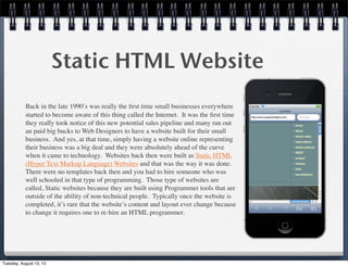 Static HTML Website
Back in the late 1990ʹ′s was really the ﬁrst time small businesses everywhere
started to become aware of this thing called the Internet.  It was the ﬁrst time
they really took notice of this new potential sales pipeline and many ran out
an paid big bucks to Web Designers to have a website built for their small
business.  And yes, at that time, simply having a website online representing
their business was a big deal and they were absolutely ahead of the curve
when it came to technology.  Websites back then were built as Static HTML
(Hyper Text Markup Language) Websites and that was the way it was done. 
There were no templates back then and you had to hire someone who was
well schooled in that type of programming.  Those type of websites are
called, Static websites because they are built using Programmer tools that are
outside of the ability of non-technical people.  Typically once the website is
completed, it’s rare that the website’s content and layout ever change because
to change it requires one to re-hire an HTML programmer.
Tuesday, August 13, 13
 
