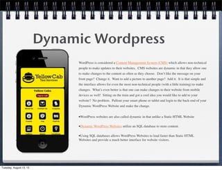 Dynamic Wordpress
WordPress is considered a Content Management System (CMS) which allows non-technical
people to make updates to their websites.  CMS websites are dynamic in that they allow one
to make changes to the content as often as they choose.  Don’t like the message on your
front page?  Change it.  Want to add a picture to another page?  Add it.  It is that simple and
the interface allows for even the most non-technical people (with a little training) to make
changes.  What’s even better is that one can make changes to their website from mobile
devices as well!  Sitting on the train and got a cool idea you would like to add to your
website?  No problem.  Pullout your smart phone or tablet and login to the back-end of your
Dynamic WordPress Website and make the change.
•WordPress websites are also called dynamic in that unlike a Static HTML Website
•Dynamic WordPress Websites utilize an SQL database to store content. 
•Using SQL databases allows WordPress Websites to load faster than Static HTML
Websites and provide a much better interface for website visitors.
Tuesday, August 13, 13
 