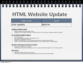 HTML Website Update
Service cost
Site Update $85/hr
FixandRepairWebsiteProblems
• Forms not working
• Forms compromised by spam bots receiving spam e-mail
• Web pages not loading with 404 errors
• Images not loading and other web site display problems such as navigation system failure
• Browser errors. Web page or pages display differently in Firefox, Safari, Opera or Internet Explorer
UpdatingWebsiteContent
• Regular updating of existing website content
• Changing web site images and updates to website content to reflect company changes and special promotions
AddNewWebPagesandImproveContent
• Design and creation of new web pages
• Developing and uploading new web page content for seasonal marketing campaigns and new product launches
SEOService
• Updating of website content for SEO purposes
• Re-writing of existing underperforming web pages to help improve search engine visibility
Tuesday, August 13, 13
 