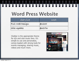 Word Press Website
Service cost
Full Web Design $1200
Site Update $65/hr
Clubber is the appropriate theme
for dj’s and club music fans. It’s
simple to use and personalize,
comes loaded with strong tools for
events managing, sharing music,
videos and much more.
Tuesday, August 13, 13
 