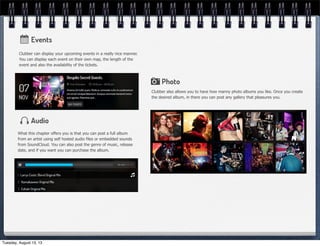 Clubber can display your upcoming events in a really nice manner.
You can display each event on their own map, the length of the
event and also the availability of the tickets.
What this chapter offers you is that you can post a full album
from an artist using self hosted audio files or embedded sounds
from SoundCloud. You can also post the genre of music, release
date, and if you want you can purchase the album.
Clubber also allows you to have how manny photo albums you like. Once you create
the desired album, in there you can post any gallery that pleasures you.
Tuesday, August 13, 13
 