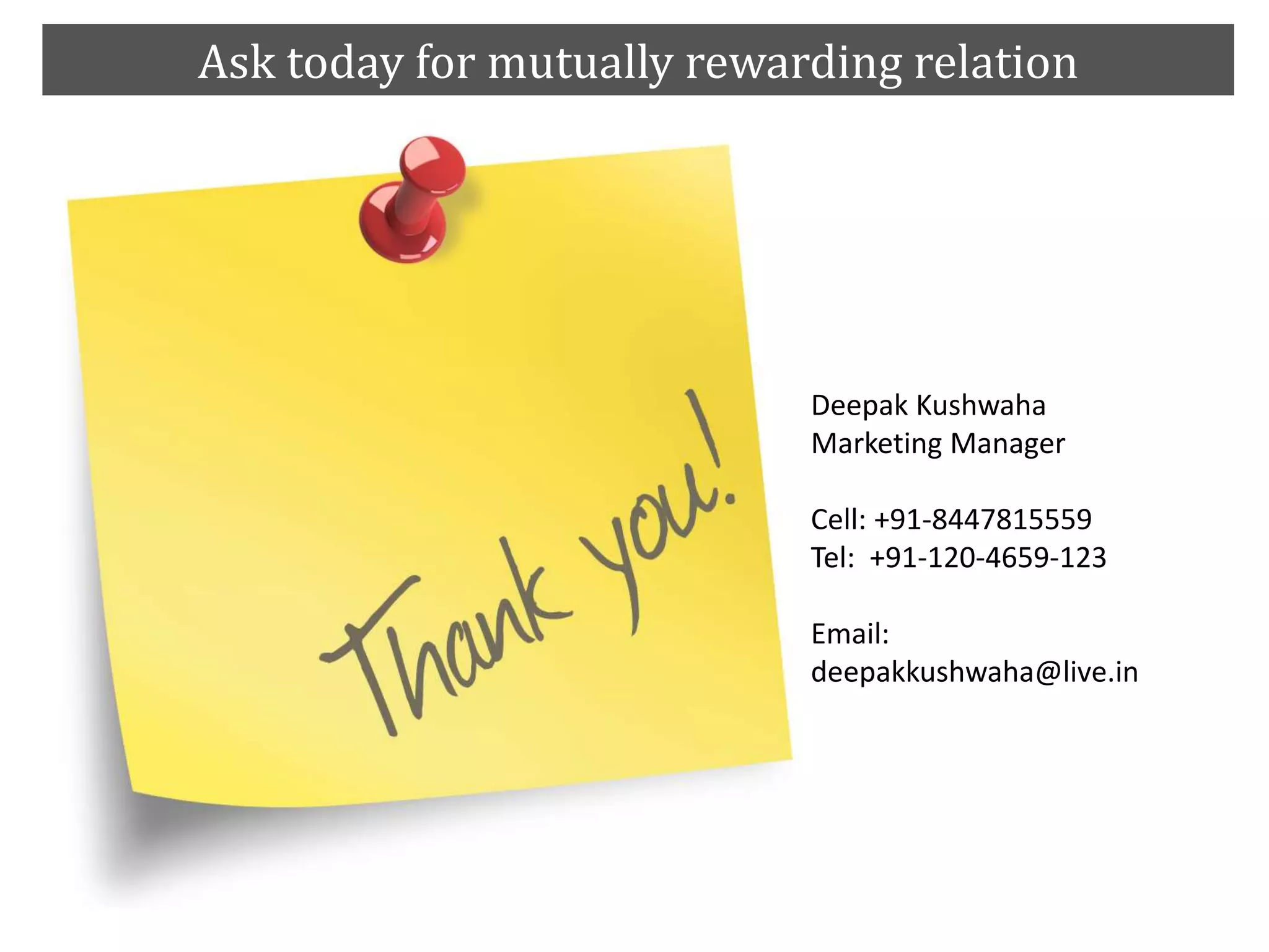 Ask today for mutually rewarding relation
Deepak Kushwaha
Marketing Manager
Cell: +91-8447815559
Tel: +91-120-4659-123
Email:
deepakkushwaha@live.in