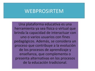 WEBPROSIRTEM

   Una plataforma educativa es una
herramienta ya sea física o virtual que
brinda la capacidad de interactuar con
    uno o varios usuarios con fines
pedagógicos. Además, se considera un
proceso que contribuye a la evolución
   de los procesos de aprendizaje y
   enseñanza, que complementa o
 presenta alternativas en los procesos
     de la educación tradicional.
 