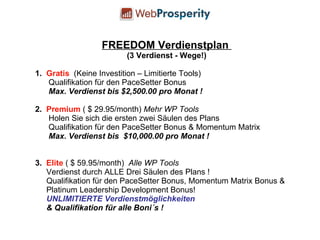 FREEDOM Verdienstplan  (3 Verdienst - Wege!) 1.  Gratis   (Keine Investition – Limitierte Tools) Qualifikation für den PaceSetter Bonus  Max. Verdienst bis $2,500.00 pro Monat ! 2.  Premium  ( $ 29.95/month)  Mehr WP Tools Holen Sie sich die ersten zwei Säulen des Plans Qualifikation für den PaceSetter Bonus & Momentum Matrix  Max. Verdienst bis  $10,000.00 pro Monat ! 3.  Elite  ( $ 59.95/month)  Alle WP Tools Verdienst durch ALLE Drei Säulen des Plans ! Qualifikation für den PaceSetter Bonus, Momentum Matrix Bonus &  Platinum Leadership Development Bonus! UNLIMITIERTE Verdienstmöglichkeiten & Qualifikation für alle Boni´s ! 
