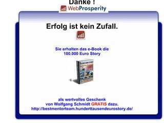 Q U E S T I O N S ? Danke ! Erfolg ist kein Zufall. Sie erhalten das e-Book die 100.000 Euro Story als wertvolles Geschenk von Wolfgang Schmidt  GRATIS  dazu. http://bestmentorteam.hunderttausendeurostory.de/   