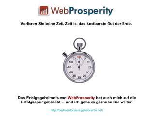 Das Erfolgsgeheimnis von  WebProsperity  hat auch mich auf die Erfolgsspur gebracht  -  und ich gebe es gerne an Sie weiter . http://bestmentorteam.getmoreinfo.net/ Verlieren Sie keine Zeit. Zeit ist das kostbarste Gut der Erde. 