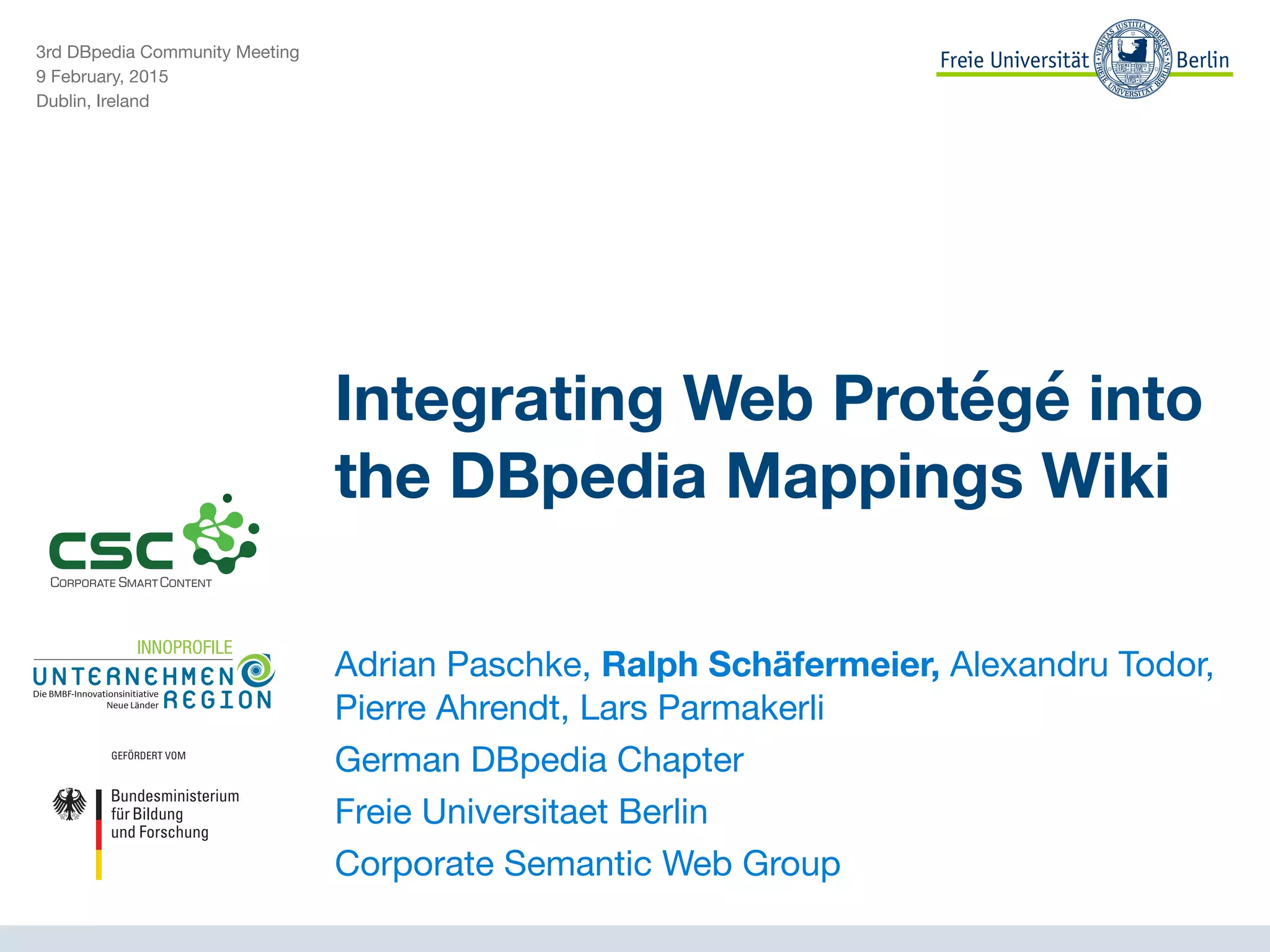 3rd DBpedia Community Meeting

9 February, 2015

Dublin, Ireland
Integrating Web Protégé into
the DBpedia Mappings Wiki
Adrian Paschke, Ralph Schäfermeier, Alexandru Todor,
Pierre Ahrendt, Lars Parmakerli

German DBpedia Chapter

Freie Universitaet Berlin

Corporate Semantic Web Group

 