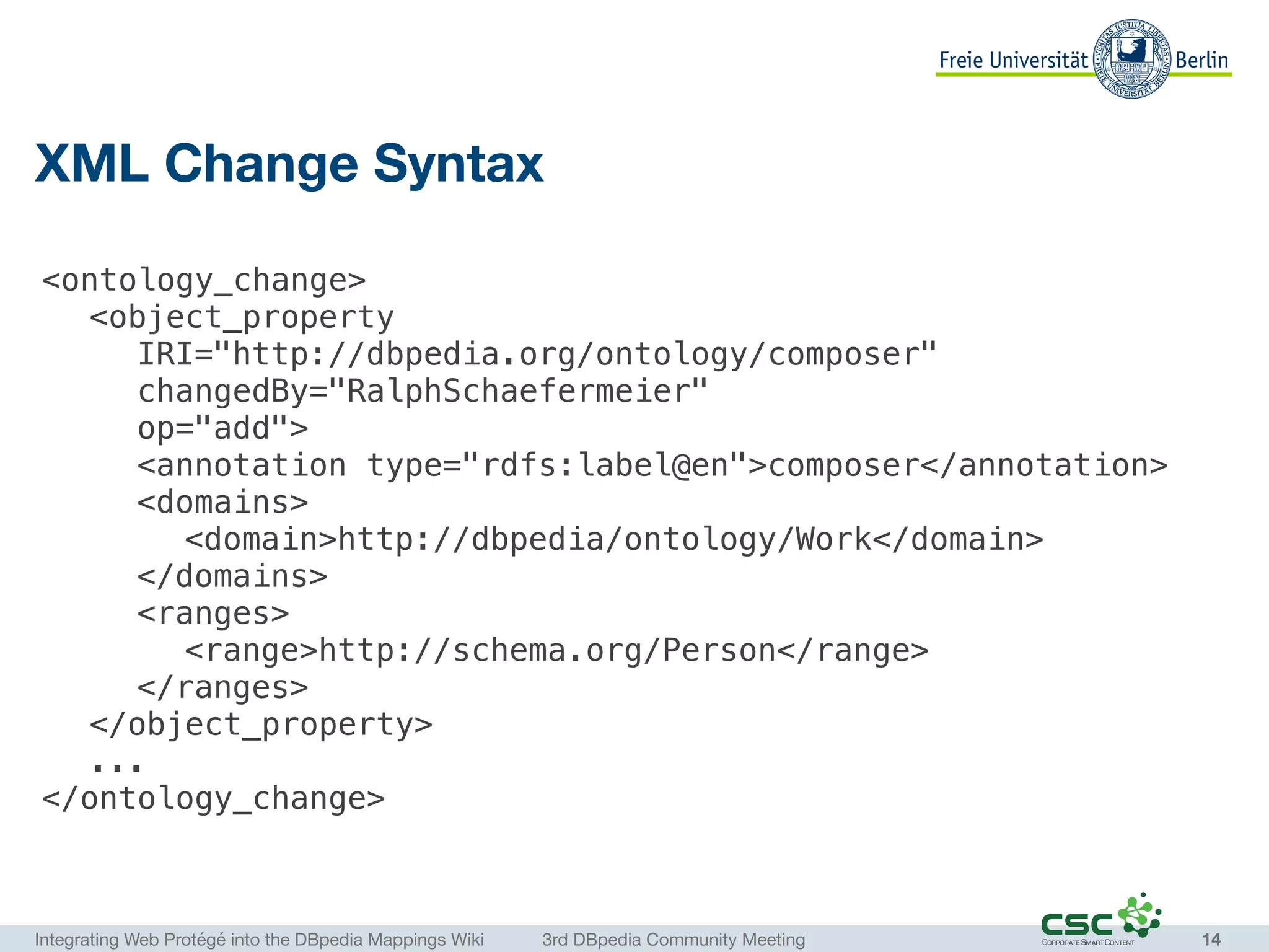 Integrating Web Protégé into the DBpedia Mappings Wiki	 3rd DBpedia Community Meeting
XML Change Syntax
14
<ontology_change>
<object_property
IRI="http://dbpedia.org/ontology/composer"
changedBy="RalphSchaefermeier"
op="add">
<annotation type="rdfs:label@en">composer</annotation>
<domains>
<domain>http://dbpedia/ontology/Work</domain>
</domains>
<ranges>
<range>http://schema.org/Person</range>
</ranges>
</object_property>
...
</ontology_change>
 