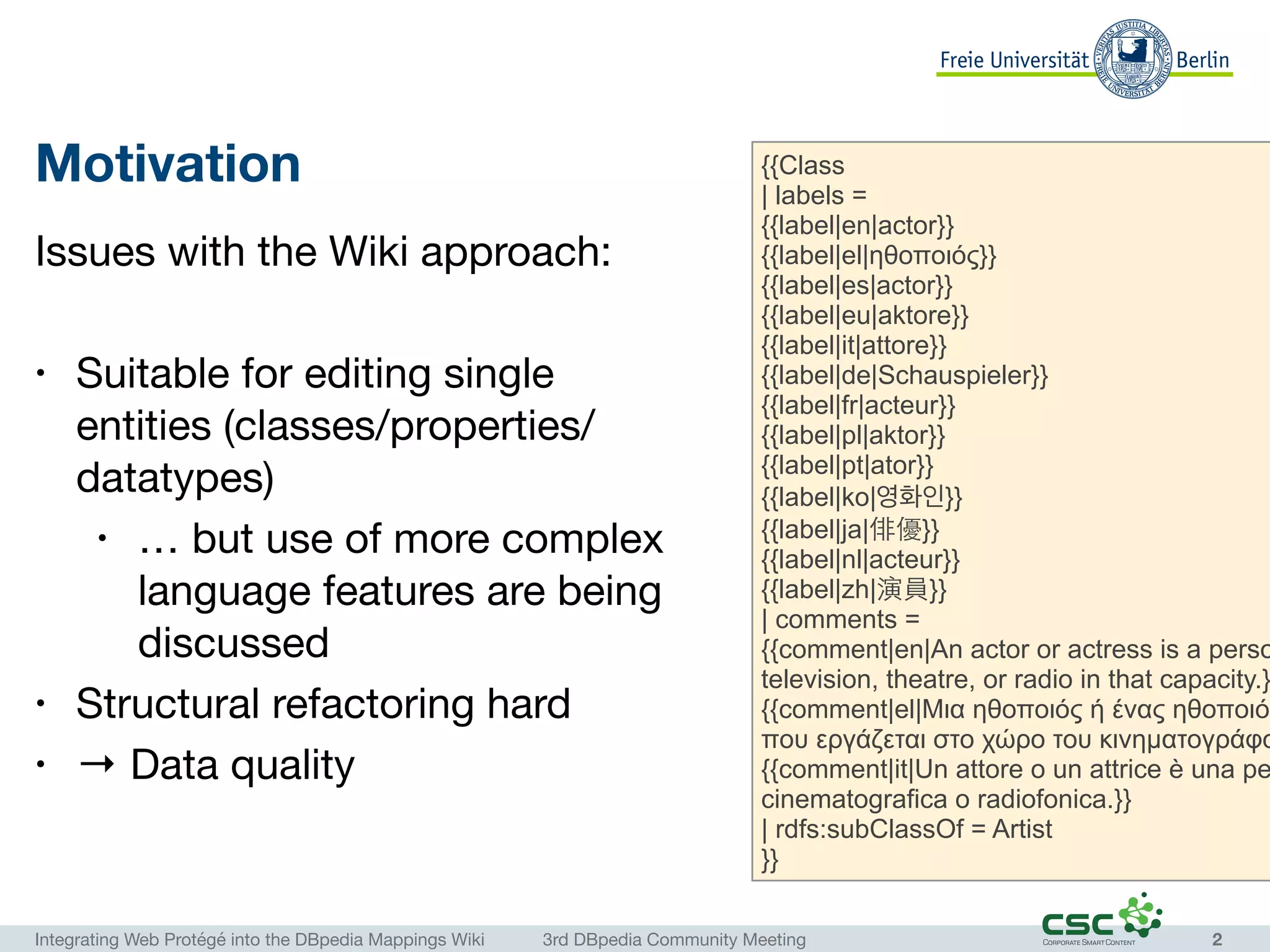 Integrating Web Protégé into the DBpedia Mappings Wiki	 3rd DBpedia Community Meeting
Motivation
Issues with the Wiki approach:

• Suitable for editing single
entities (classes/properties/
datatypes)

• … but use of more complex
language features are being
discussed

• Structural refactoring hard

• → Data quality

2
{{Class
| labels =
{{label|en|actor}}
{{label|el|ηθοποιός}}
{{label|es|actor}}
{{label|eu|aktore}}
{{label|it|attore}}
{{label|de|Schauspieler}}
{{label|fr|acteur}}
{{label|pl|aktor}}
{{label|pt|ator}}
{{label|ko|영화인}}
{{label|ja|俳優}}
{{label|nl|acteur}}
{{label|zh|演員}}
| comments =
{{comment|en|An actor or actress is a perso
television, theatre, or radio in that capacity.}
{{comment|el|Μια ηθοποιός ή ένας ηθοποιός
που εργάζεται στο χώρο του κινηµατογράφο
{{comment|it|Un attore o un attrice è una pe
cinematografica o radiofonica.}}
| rdfs:subClassOf = Artist
}}
 
